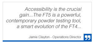 Quote from Jamie Clayton, Operations Director "Accessibility is the crucial gain... The FT5 is a powerful, contemporary powder testing tool, a smart evolution of the FT4"